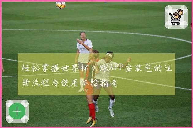 轻松掌握世界杯买球APP安装包的注册流程与使用体验指南