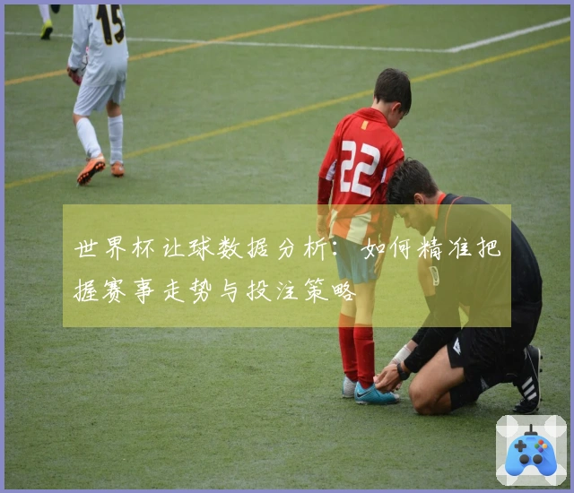 世界杯让球数据分析：如何精准把握赛事走势与投注策略