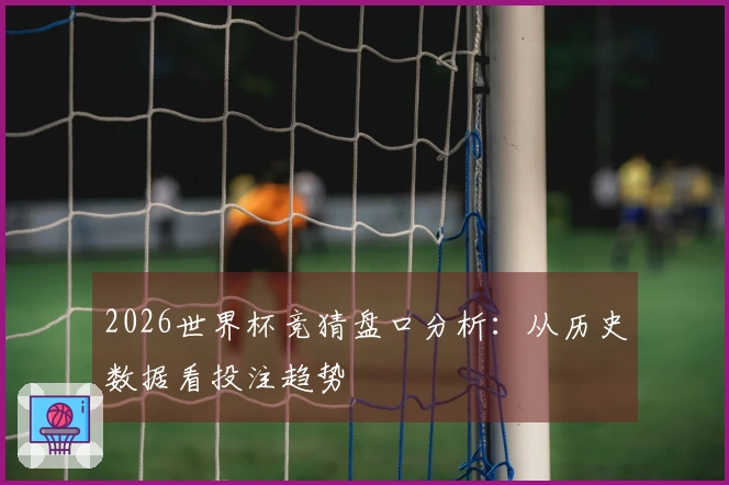 2026世界杯竞猜盘口分析：从历史数据看投注趋势