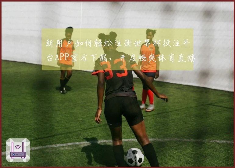 新用户如何轻松注册世界杯投注平台APP官方下载，开启畅爽体育直播体验