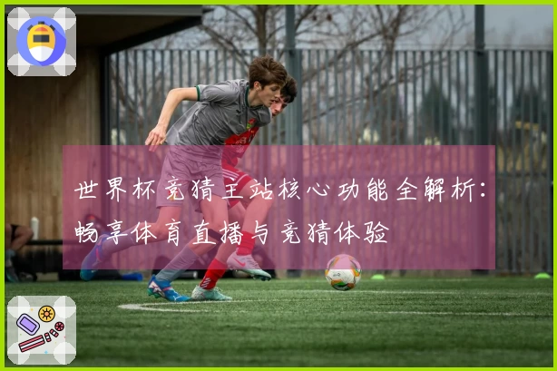 世界杯竞猜主站核心功能全解析：畅享体育直播与竞猜体验