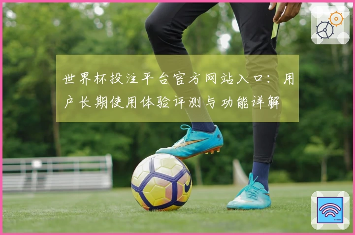 世界杯投注平台官方网站入口：用户长期使用体验评测与功能详解