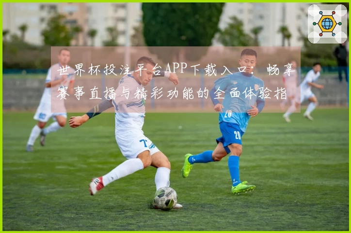 世界杯投注平台APP下载入口:畅享赛事直播与精彩功能的全面体验指南