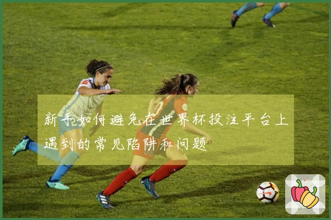 新手如何避免在世界杯投注平台上遇到的常见陷阱和问题